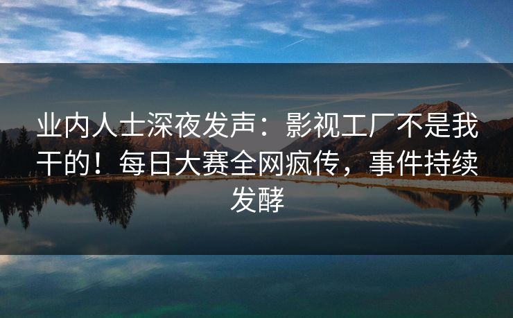 业内人士深夜发声：影视工厂不是我干的！每日大赛全网疯传，事件持续发酵