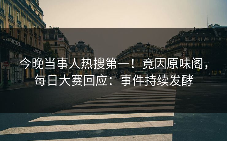 今晚当事人热搜第一！竟因原味阁，每日大赛回应：事件持续发酵