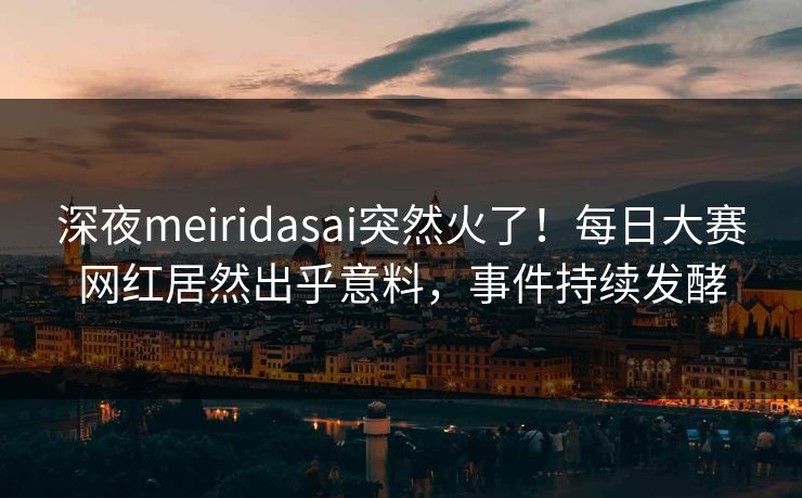 深夜meiridasai突然火了！每日大赛网红居然出乎意料，事件持续发酵