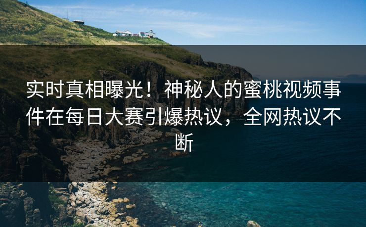 实时真相曝光！神秘人的蜜桃视频事件在每日大赛引爆热议，全网热议不断