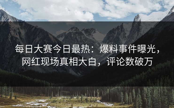 每日大赛今日最热：爆料事件曝光，网红现场真相大白，评论数破万