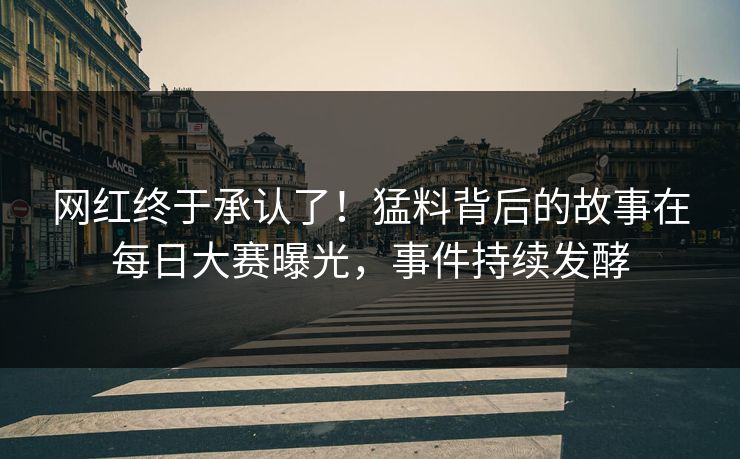 网红终于承认了！猛料背后的故事在每日大赛曝光，事件持续发酵