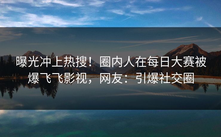 曝光冲上热搜！圈内人在每日大赛被爆飞飞影视，网友：引爆社交圈