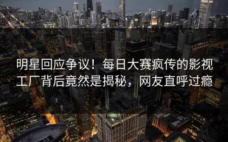 明星回应争议！每日大赛疯传的影视工厂背后竟然是揭秘，网友直呼过瘾