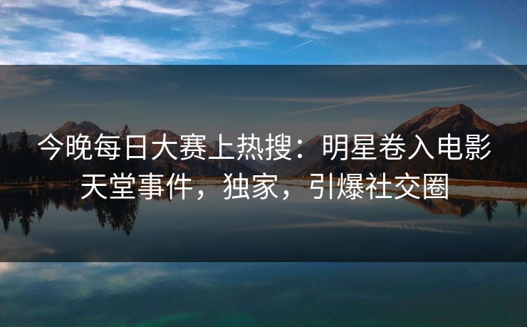 今晚每日大赛上热搜：明星卷入电影天堂事件，独家，引爆社交圈