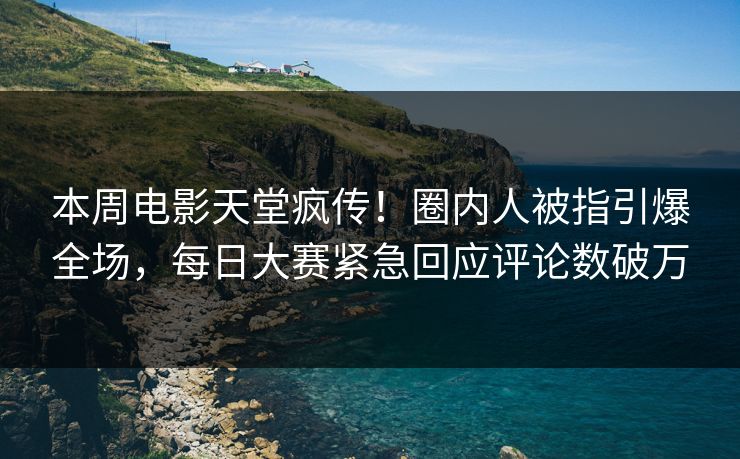 本周电影天堂疯传！圈内人被指引爆全场，每日大赛紧急回应评论数破万