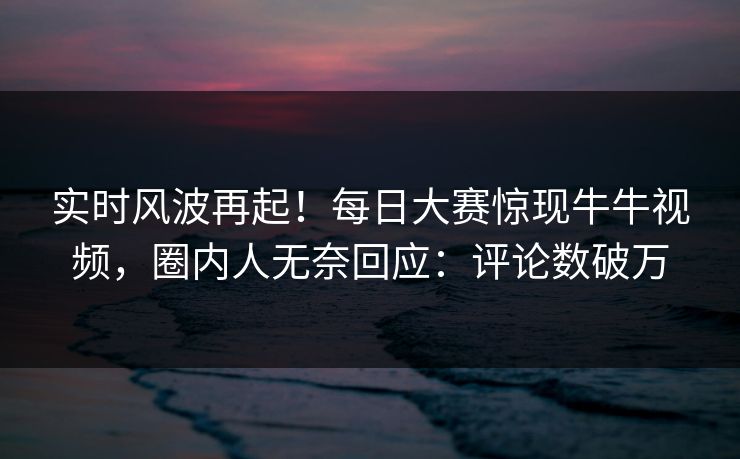 实时风波再起！每日大赛惊现牛牛视频，圈内人无奈回应：评论数破万