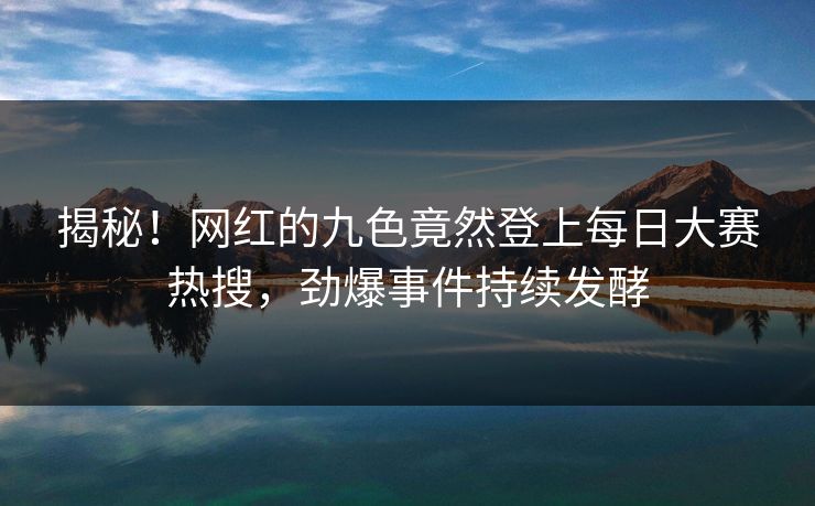 揭秘！网红的九色竟然登上每日大赛热搜，劲爆事件持续发酵