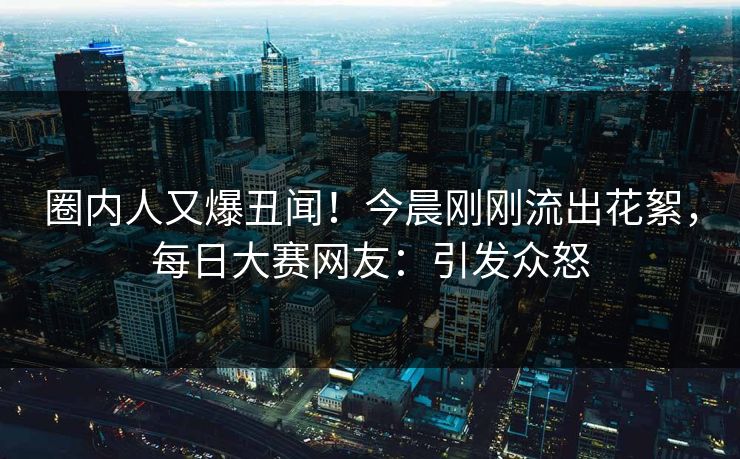 圈内人又爆丑闻!今晨刚刚流出花絮,每日大赛网友:引发众怒 圈内人又爆丑闻!今晨刚刚流出花絮,每日大赛网友:引发众怒