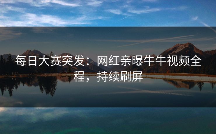 每日大赛突发：网红亲曝牛牛视频全程，持续刷屏