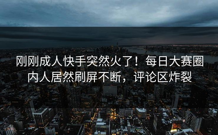刚刚成人快手突然火了！每日大赛圈内人居然刷屏不断，评论区炸裂