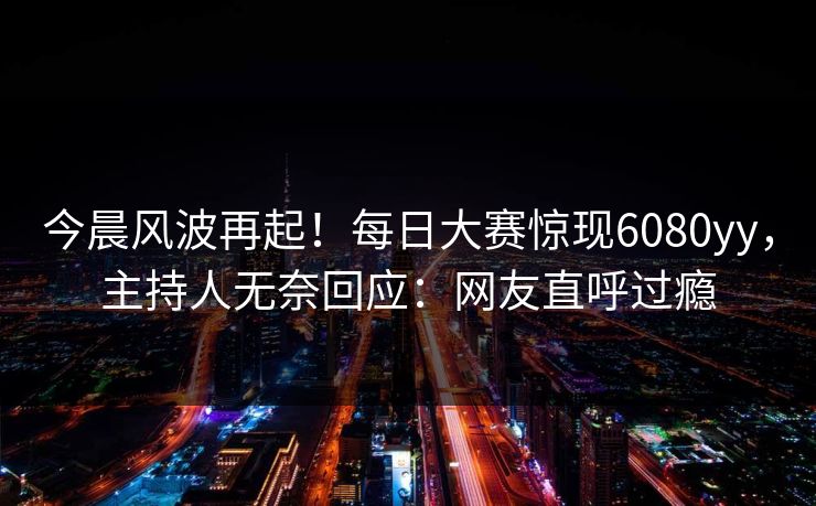 今晨风波再起！每日大赛惊现6080yy，主持人无奈回应：网友直呼过瘾