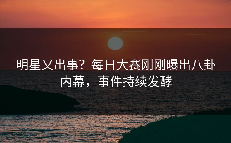 明星又出事?每日大赛刚刚曝出八卦内幕,事件持续发酵 明星又出事?每日大赛刚刚曝出八卦内幕,事件持续发酵