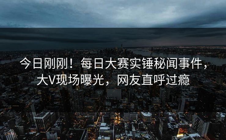 今日刚刚！每日大赛实锤秘闻事件，大V现场曝光，网友直呼过瘾