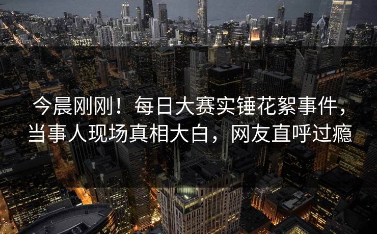 今晨刚刚！每日大赛实锤花絮事件，当事人现场真相大白，网友直呼过瘾