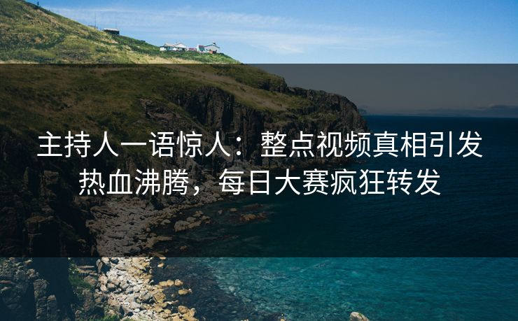 主持人一语惊人：整点视频真相引发热血沸腾，每日大赛疯狂转发