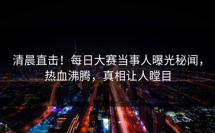 清晨直击！每日大赛当事人曝光秘闻，热血沸腾，真相让人瞠目