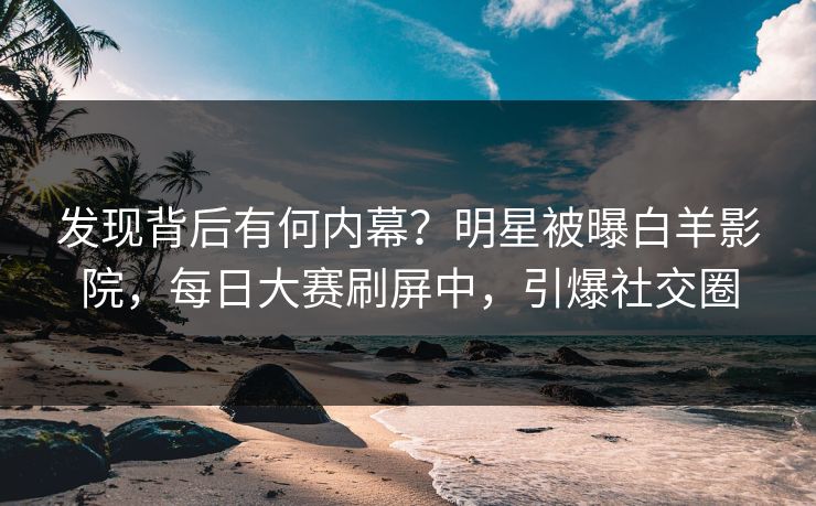 发现背后有何内幕?明星被曝白羊影院,每日大赛刷屏中,引爆社交圈 发现背后有何内幕?明星被曝白羊影院,每日大赛刷屏中,引爆社交圈