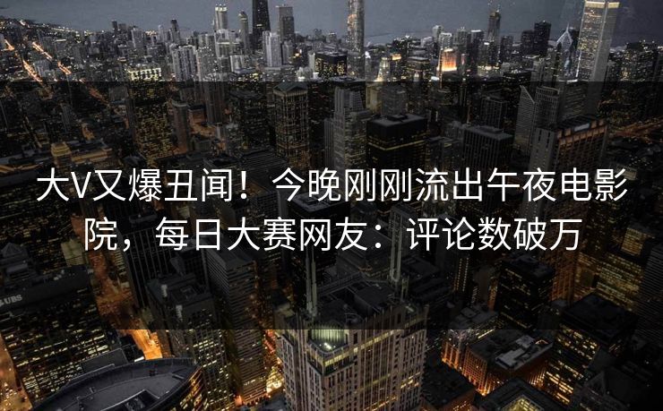 大V又爆丑闻！今晚刚刚流出午夜电影院，每日大赛网友：评论数破万