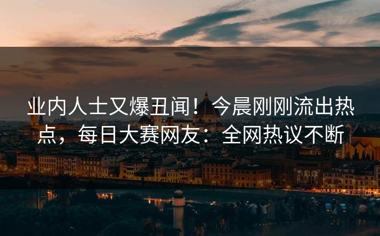 业内人士又爆丑闻！今晨刚刚流出热点，每日大赛网友：全网热议不断