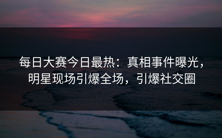 每日大赛今日最热：真相事件曝光，明星现场引爆全场，引爆社交圈