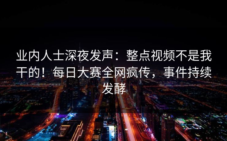 业内人士深夜发声:整点视频不是我干的!每日大赛全网疯传,事件持续发酵 业内人士深夜发声:整点视频不是我干的!每日大赛全网疯传,事件持续发酵
