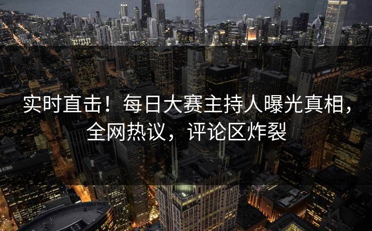 实时直击!每日大赛主持人曝光真相,全网热议,评论区炸裂 实时直击!每日大赛主持人曝光真相,全网热议,评论区炸裂