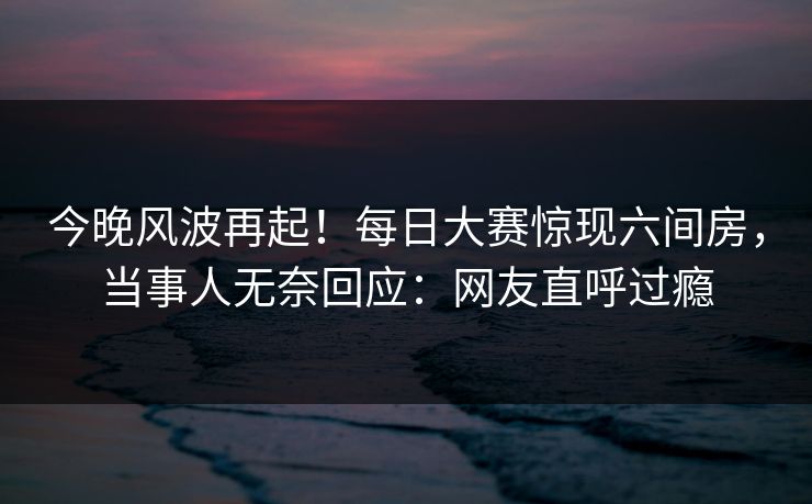 今晚风波再起!每日大赛惊现六间房,当事人无奈回应:网友直呼过瘾 今晚风波再起!每日大赛惊现六间房,当事人无奈回应:网友直呼过瘾