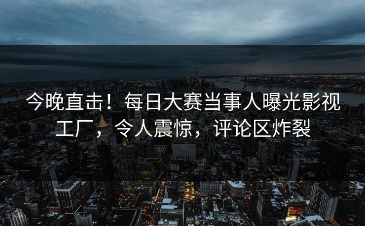 今晚直击！每日大赛当事人曝光影视工厂，令人震惊，评论区炸裂