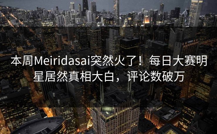本周Meiridasai突然火了！每日大赛明星居然真相大白，评论数破万