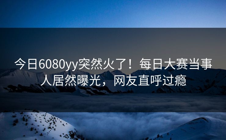今日6080yy突然火了！每日大赛当事人居然曝光，网友直呼过瘾