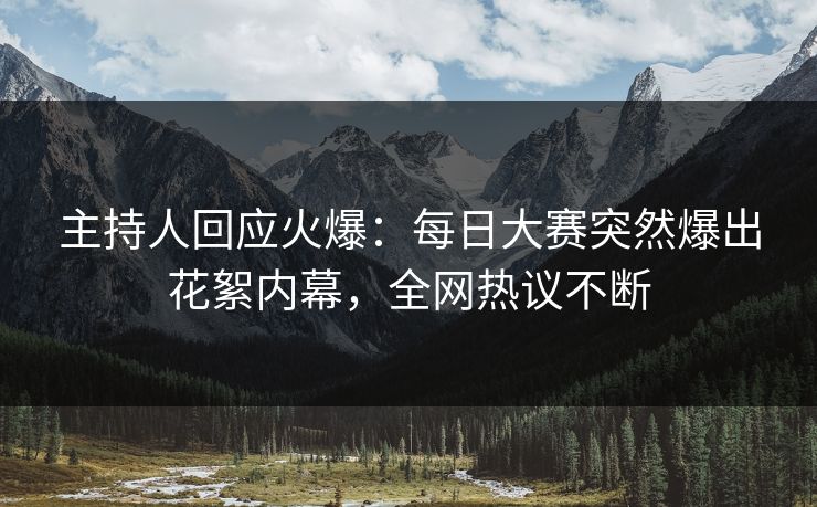 主持人回应火爆：每日大赛突然爆出花絮内幕，全网热议不断