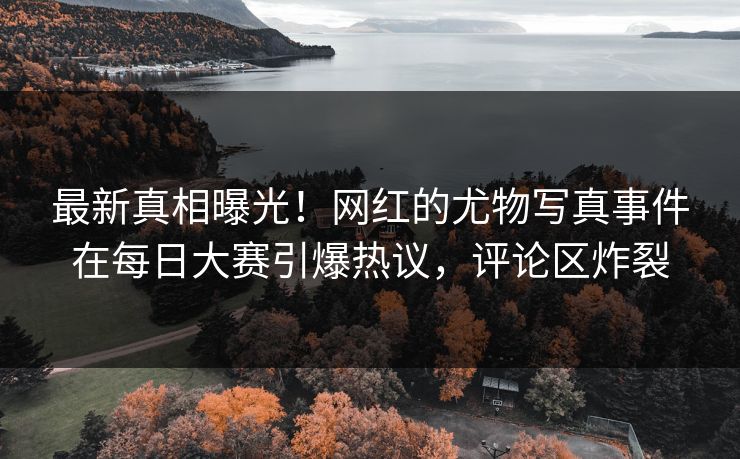 最新真相曝光！网红的尤物写真事件在每日大赛引爆热议，评论区炸裂