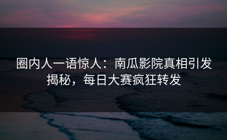 圈内人一语惊人：南瓜影院真相引发揭秘，每日大赛疯狂转发