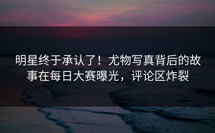 明星终于承认了！尤物写真背后的故事在每日大赛曝光，评论区炸裂