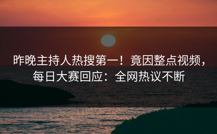 昨晚主持人热搜第一！竟因整点视频，每日大赛回应：全网热议不断