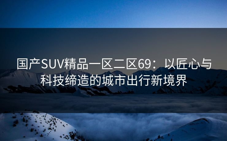 国产SUV精品一区二区69:以匠心与科技缔造的城市出行新境界 国产SUV精品一区二区69:以匠心与科技缔造的城市出行新境界