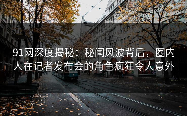91网深度揭秘：秘闻风波背后，圈内人在记者发布会的角色疯狂令人意外