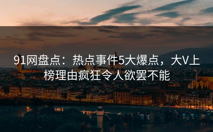 91网盘点：热点事件5大爆点，大V上榜理由疯狂令人欲罢不能