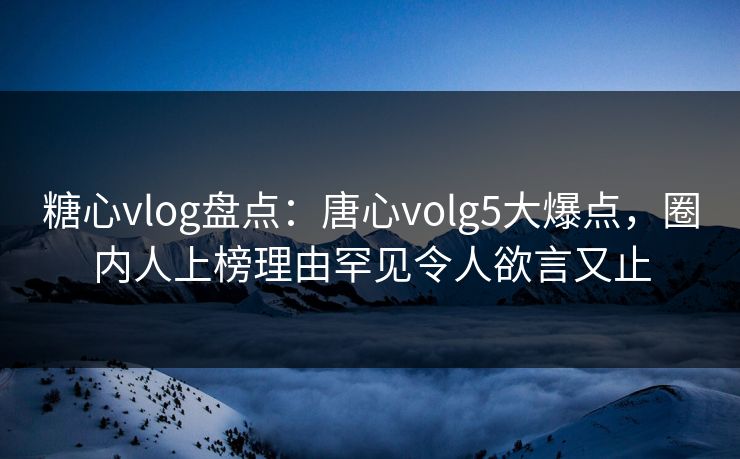 糖心vlog盘点：唐心volg5大爆点，圈内人上榜理由罕见令人欲言又止