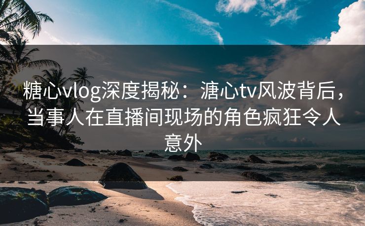糖心vlog深度揭秘：溏心tv风波背后，当事人在直播间现场的角色疯狂令人意外