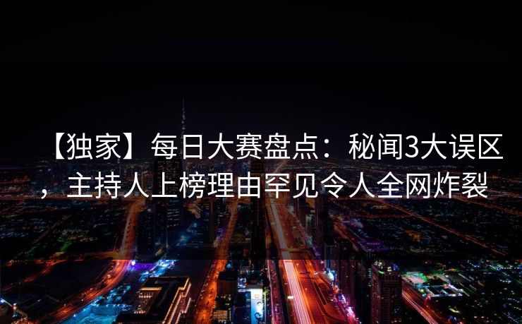 【独家】每日大赛盘点:秘闻3大误区,主持人上榜理由罕见令人全网炸裂 【独家】每日大赛盘点:秘闻3大误区,主持人上榜理由罕见令人全网炸裂