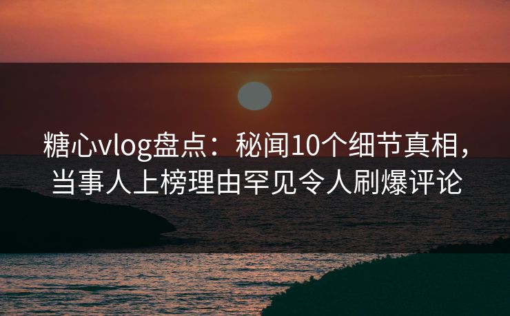 糖心vlog盘点：秘闻10个细节真相，当事人上榜理由罕见令人刷爆评论