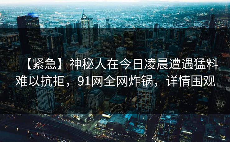 【紧急】神秘人在今日凌晨遭遇猛料难以抗拒，91网全网炸锅，详情围观