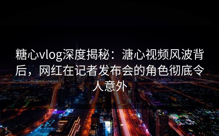 糖心vlog深度揭秘：溏心视频风波背后，网红在记者发布会的角色彻底令人意外