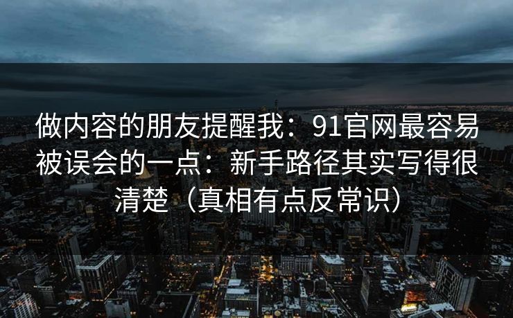 做内容的朋友提醒我：91官网最容易被误会的一点：新手路径其实写得很清楚（真相有点反常识）