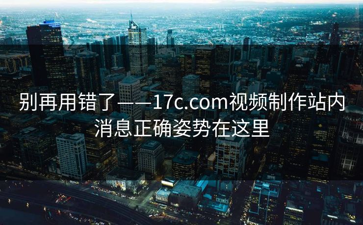 别再用错了——17c.com视频制作站内消息正确姿势在这里