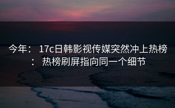 今年： 17c日韩影视传媒突然冲上热榜： 热榜刷屏指向同一个细节