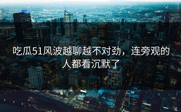 吃瓜51风波越聊越不对劲，连旁观的人都看沉默了