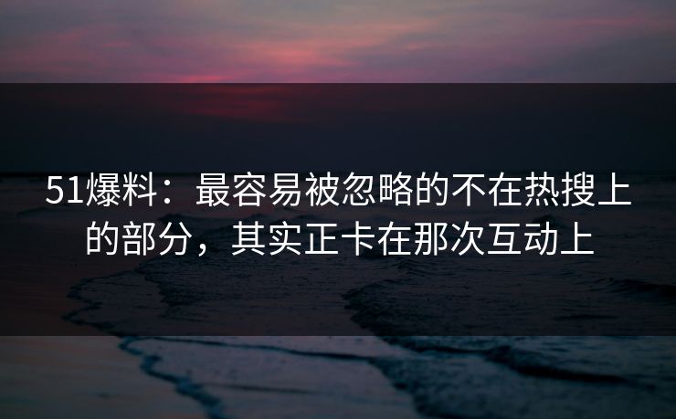 51爆料:最容易被忽略的不在热搜上的部分,其实正卡在那次互动上 51爆料:最容易被忽略的不在热搜上的部分,其实正卡在那次互动上